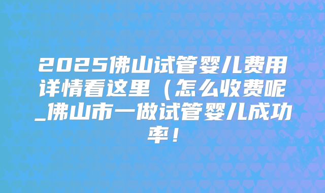 2025佛山试管婴儿费用详情看这里（怎么收费呢_佛山市一做试管婴儿成功率！