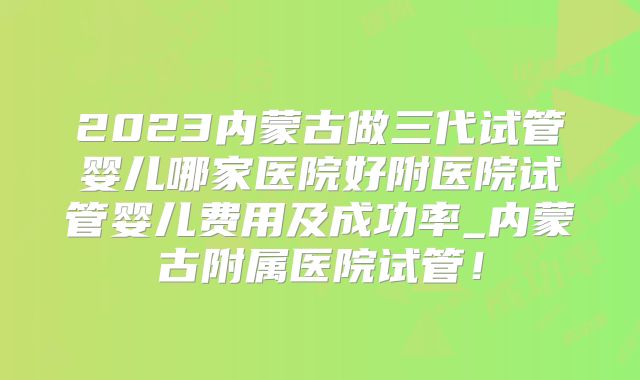 2023内蒙古做三代试管婴儿哪家医院好附医院试管婴儿费用及成功率_内蒙古附属医院试管!