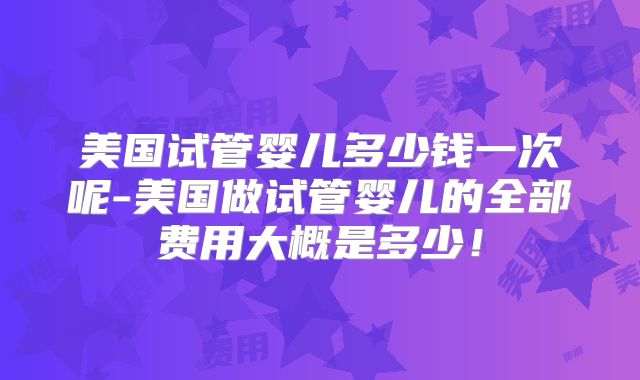 美国试管婴儿多少钱一次呢-美国做试管婴儿的全部费用大概是多少！