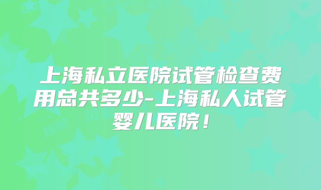 上海私立医院试管检查费用总共多少-上海私人试管婴儿医院！