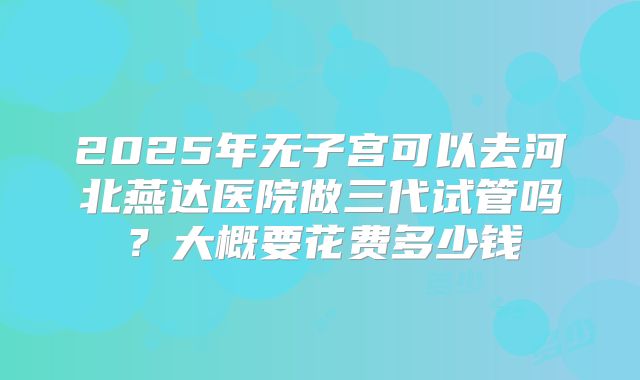 2025年无子宫可以去河北燕达医院做三代试管吗？大概要花费多少钱