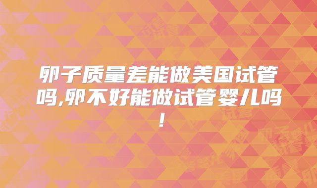 卵子质量差能做美国试管吗,卵不好能做试管婴儿吗!