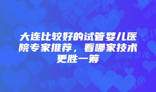 大连比较好的试管婴儿医院专家推荐,看哪家技术更胜一筹