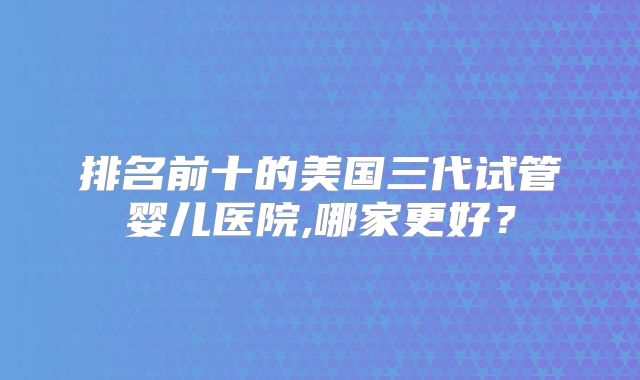 排名前十的美国三代试管婴儿医院,哪家更好？