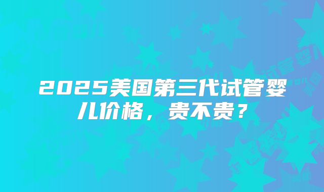 2025美国第三代试管婴儿价格,贵不贵?