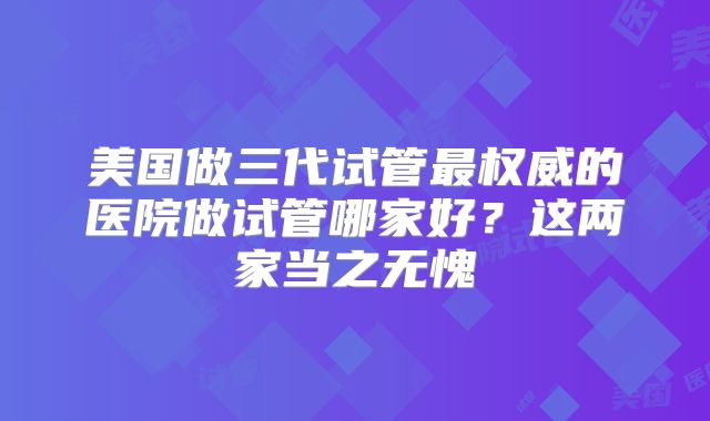 美国做三代试管最权威的医院做试管哪家好?这两家当之无愧