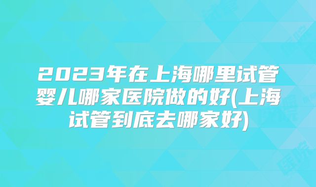 2023年在上海哪里试管婴儿哪家医院做的好(上海试管到底去哪家好)