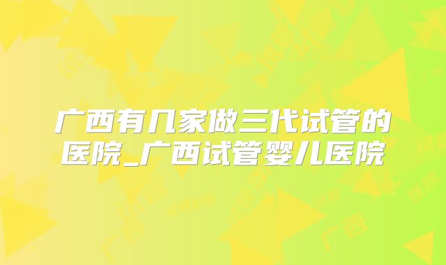 广西有几家做三代试管的医院_广西试管婴儿医院