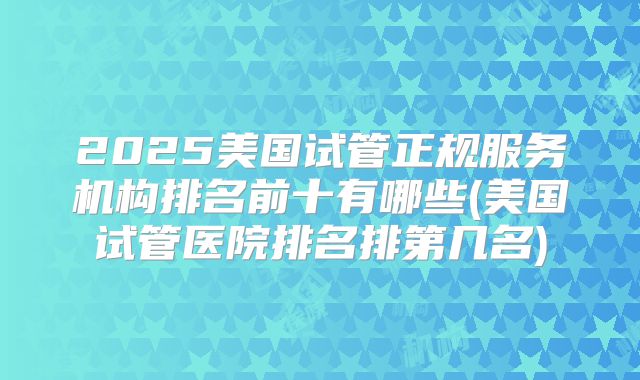 2025美国试管正规服务机构排名前十有哪些(美国试管医院排名排第几名)