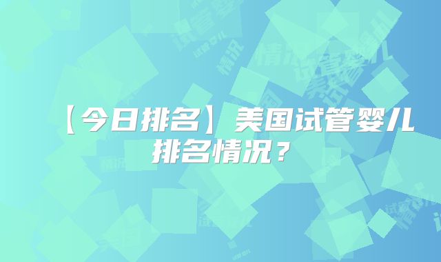 【今日排名】美国试管婴儿排名情况？
