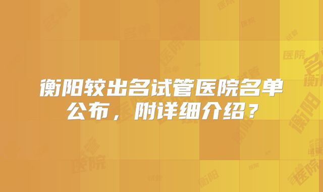 衡阳较出名试管医院名单公布，附详细介绍？
