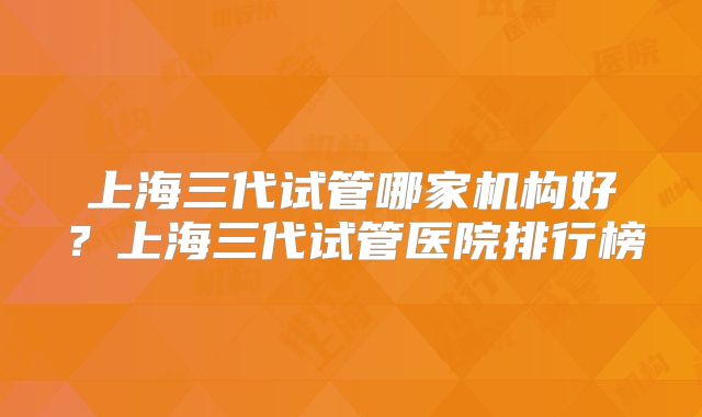 上海三代试管哪家机构好？上海三代试管医院排行榜