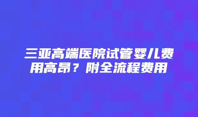 三亚高端医院试管婴儿费用高昂？附全流程费用