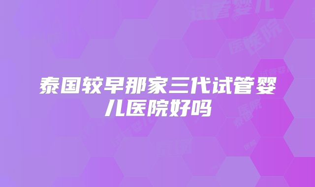 泰国较早那家三代试管婴儿医院好吗