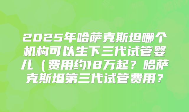2025年哈萨克斯坦哪个机构可以生下三代试管婴儿（费用约18万起？哈萨克斯坦第三代试管费用？