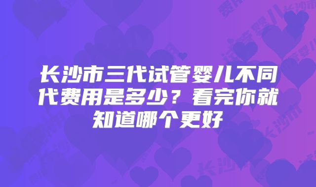 长沙市三代试管婴儿不同代费用是多少？看完你就知道哪个更好