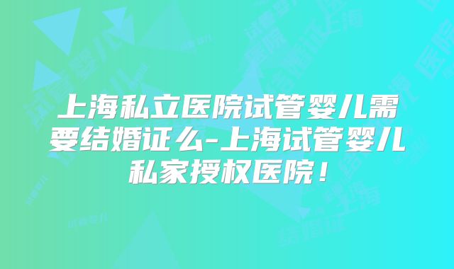 上海私立医院试管婴儿需要结婚证么-上海试管婴儿私家授权医院！