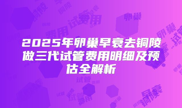 2025年卵巢早衰去铜陵做三代试管费用明细及预估全解析