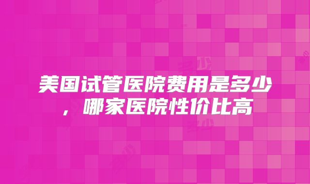 美国试管医院费用是多少，哪家医院性价比高