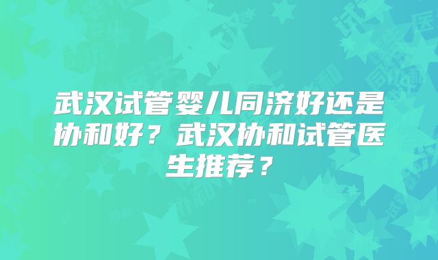 武汉试管婴儿同济好还是协和好？武汉协和试管医生推荐？