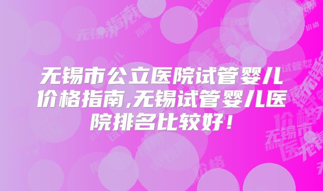 无锡市公立医院试管婴儿价格指南,无锡试管婴儿医院排名比较好！