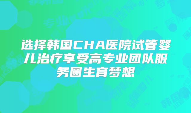选择韩国CHA医院试管婴儿治疗享受高专业团队服务圆生育梦想