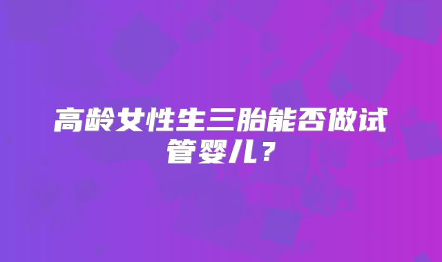 高龄女性生三胎能否做试管婴儿？