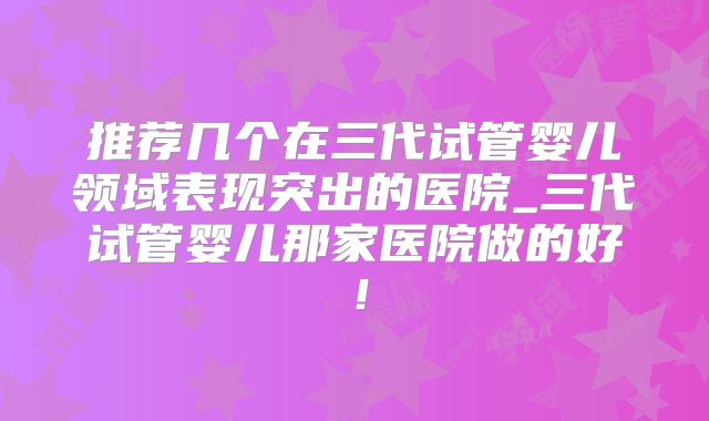 推荐几个在三代试管婴儿领域表现突出的医院_三代试管婴儿那家医院做的好!