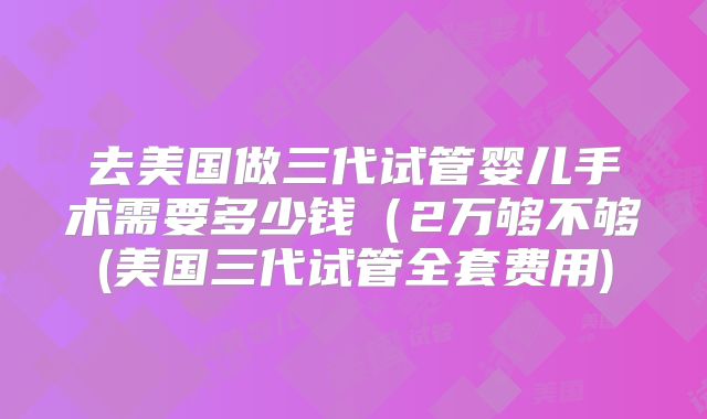 去美国做三代试管婴儿手术需要多少钱（2万够不够(美国三代试管全套费用)