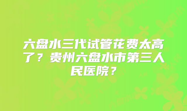 六盘水三代试管花费太高了？贵州六盘水市第三人民医院？