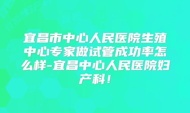 宜昌市中心人民医院生殖中心专家做试管成功率怎么样-宜昌中心人民医院妇产科！
