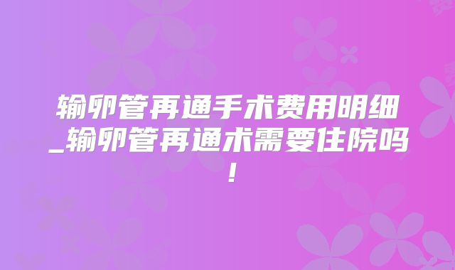输卵管再通手术费用明细_输卵管再通术需要住院吗!
