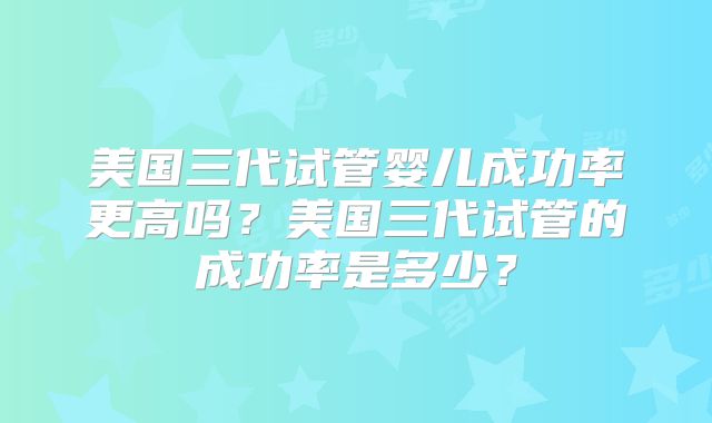 美国三代试管婴儿成功率更高吗？美国三代试管的成功率是多少？