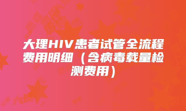 大理HIV患者试管全流程费用明细（含病毒载量检测费用）