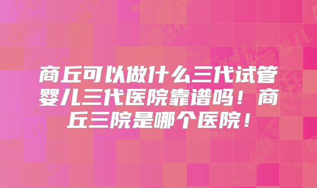 商丘可以做什么三代试管婴儿三代医院靠谱吗！商丘三院是哪个医院！