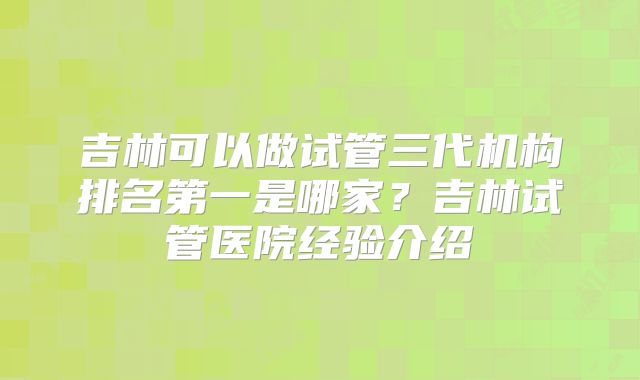 吉林可以做试管三代机构排名第一是哪家？吉林试管医院经验介绍