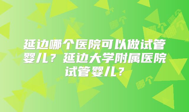 延边哪个医院可以做试管婴儿？延边大学附属医院试管婴儿？