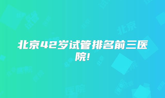 北京42岁试管排名前三医院!