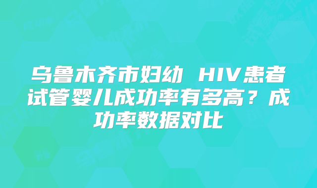 乌鲁木齐市妇幼 HIV患者试管婴儿成功率有多高？成功率数据对比