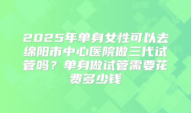 2025年单身女性可以去绵阳市中心医院做三代试管吗？单身做试管需要花费多少钱