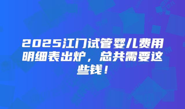 2025江门试管婴儿费用明细表出炉,总共需要这些钱!