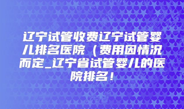 辽宁试管收费辽宁试管婴儿排名医院（费用因情况而定_辽宁省试管婴儿的医院排名！