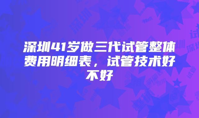 深圳41岁做三代试管整体费用明细表，试管技术好不好
