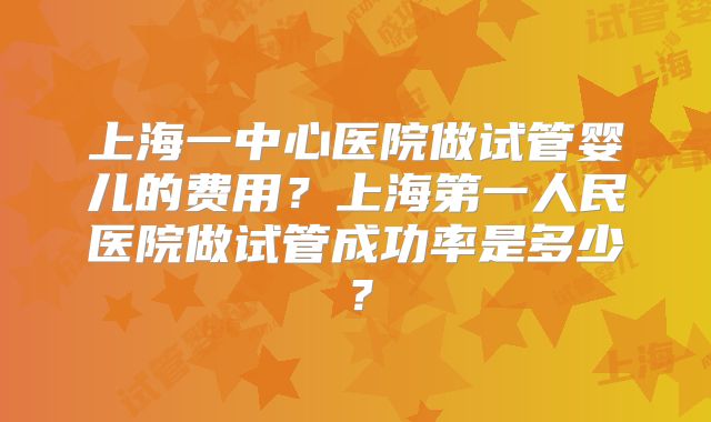 上海一中心医院做试管婴儿的费用？上海第一人民医院做试管成功率是多少？