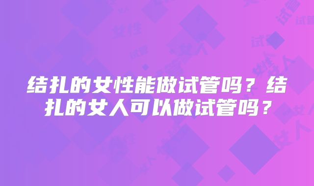 结扎的女性能做试管吗？结扎的女人可以做试管吗？