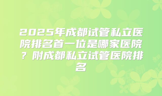 2025年成都试管私立医院排名首一位是哪家医院？附成都私立试管医院排名