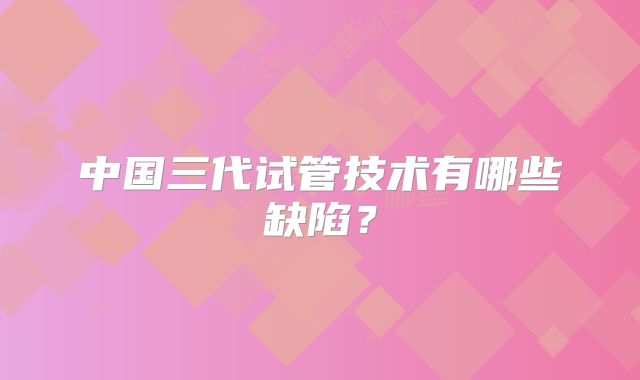 中国三代试管技术有哪些缺陷？