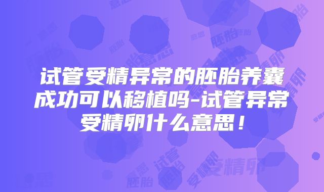 试管受精异常的胚胎养囊成功可以移植吗-试管异常受精卵什么意思！
