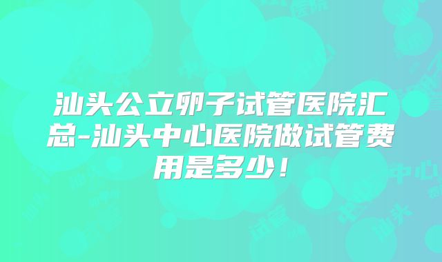 汕头公立卵子试管医院汇总-汕头中心医院做试管费用是多少!