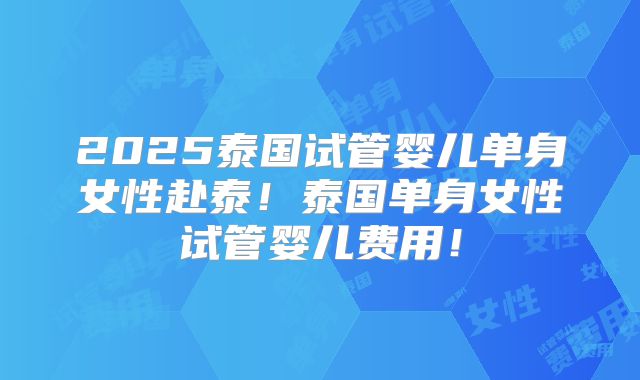 2025泰国试管婴儿单身女性赴泰！泰国单身女性试管婴儿费用！
